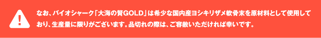なお、バイオシャーク「大海の贅GOLD」は希少な国内産ヨシキリザメ軟骨を原材料として使用しており、生産量に限りがございます。品切れの際は、ご容赦いただければ幸いです。
