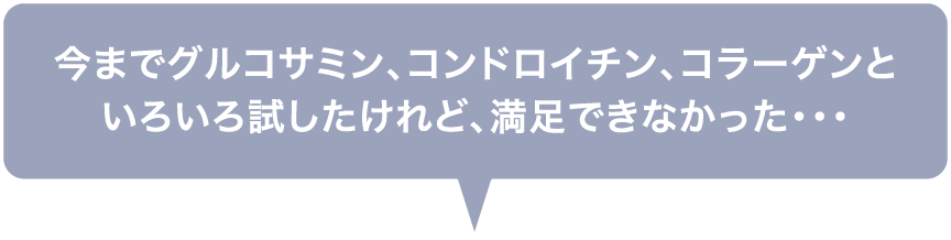 今までグルコサミン、コンドロイチン、コラーゲンといろいろ試したけれど、満足できなかった・・・