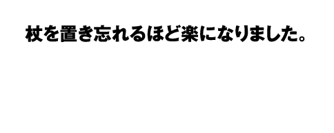杖を置き忘れるほど楽になりました。