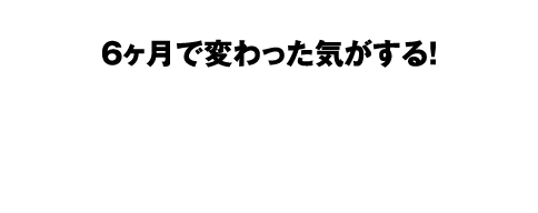 6ヶ月で変わった気がする!