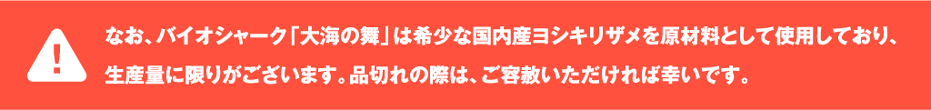 なお、バイオシャーク「大海の舞」は希少な国内産ヨシキリザメを原材料として使用しており、生産量に限りがございます。品切れの際は、ご容赦いただければ幸いです。