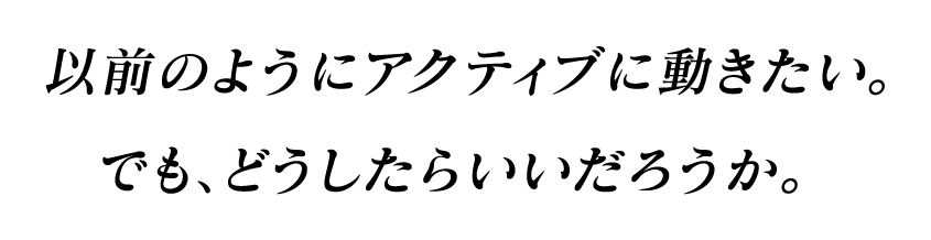 以前のようにアクティブに動きたい。でも、どうしたらいいだろうか。