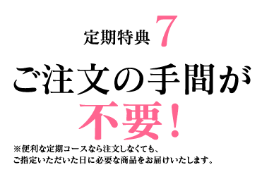 定期特典7　ご注文の手間が不要！ ※便利な定期コースなら注文しなくても、ご指定いただいた日に必要な商品をお届けいたします。