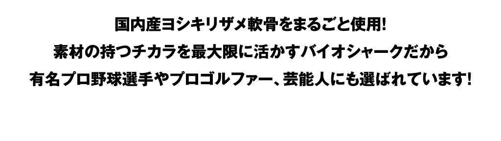 国内産ヨシキリザメ軟骨をまるごと使用！素材の持つチカラを最大限に活かすバイオシャークだから有名プロ野球選手やプロゴルファー、芸能人にも選ばれています！