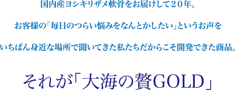 国内産ヨシキリザメ軟骨をお届けして２０年。お客様の「毎日のつらい悩みをなんとかしたい」というお声をいちばん身近な場所で聞いてきた私たちだからこそ開発できた商品。それが「大海の贅GOLD」