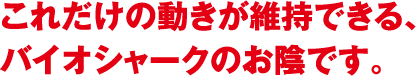 これだけの動きが維持できる、バイオシャークのお陰です。