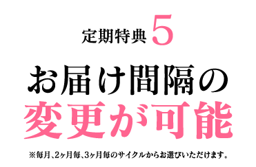 定期特典5 お届け間隔の変更が可能 ※毎月、2ヶ月毎、3ヶ月毎のサイクルからお選びいただけます。